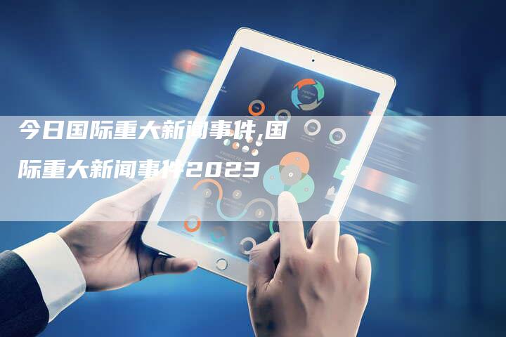 国际时事新闻最新2023，全球动态深度解析，全球动态深度解析，国际时事新闻最新进展 2023年报道
